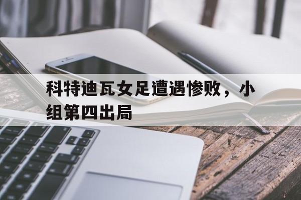 科特迪瓦女足遭遇惨败，小组第四出局的简单介绍