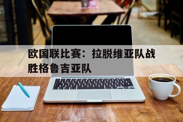 开云体育官网入口-欧国联比赛：拉脱维亚队战胜格鲁吉亚队的简单介绍